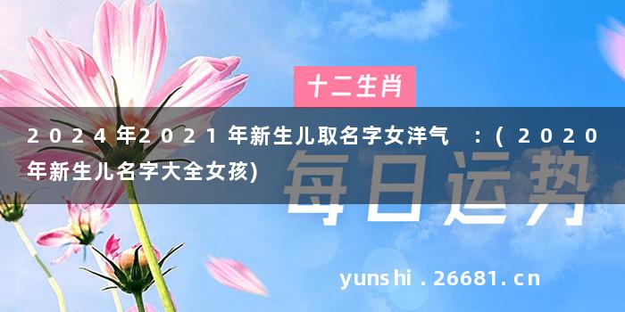 2024年2021年新生儿取名字女洋气 :(2020年新生儿名字大全女孩)